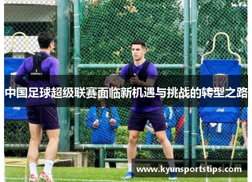 中国足球超级联赛面临新机遇与挑战的转型之路